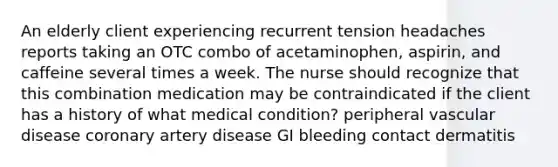 An elderly client experiencing recurrent tension headaches reports taking an OTC combo of acetaminophen, aspirin, and caffeine several times a week. The nurse should recognize that this combination medication may be contraindicated if the client has a history of what medical condition? peripheral vascular disease coronary artery disease GI bleeding contact dermatitis