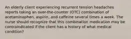 An elderly client experiencing recurrent tension headaches reports taking an over-the-counter (OTC) combination of acetaminophen, aspirin, and caffeine several times a week. The nurse should recognize that this combination medication may be contraindicated if the client has a history of what medical condition?