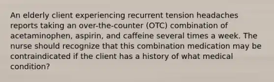 An elderly client experiencing recurrent tension headaches reports taking an over-the-counter (OTC) combination of acetaminophen, aspirin, and caffeine several times a week. The nurse should recognize that this combination medication may be contraindicated if the client has a history of what medical condition?