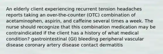 An elderly client experiencing recurrent tension headaches reports taking an over-the-counter (OTC) combination of acetaminophen, aspirin, and caffeine several times a week. The nurse should recognize that this combination medication may be contraindicated if the client has a history of what medical condition? gastrointestinal (GI) bleeding peripheral vascular disease coronary artery disease contact dermatitis