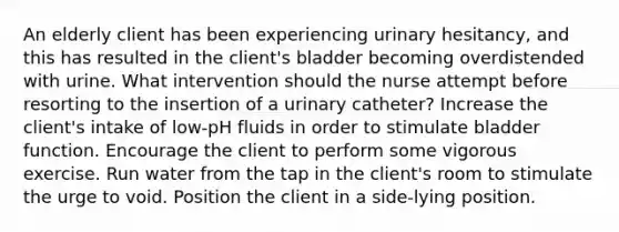 An elderly client has been experiencing urinary hesitancy, and this has resulted in the client's bladder becoming overdistended with urine. What intervention should the nurse attempt before resorting to the insertion of a urinary catheter? Increase the client's intake of low-pH fluids in order to stimulate bladder function. Encourage the client to perform some vigorous exercise. Run water from the tap in the client's room to stimulate the urge to void. Position the client in a side-lying position.