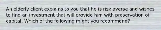 An elderly client explains to you that he is risk averse and wishes to find an investment that will provide him with preservation of capital. Which of the following might you recommend?