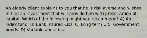 An elderly client explains to you that he is risk averse and wishes to find an investment that will provide him with preservation of capital. Which of the following might you recommend? A) An index fund. B) Bank insured CDs. C) Long-term U.S. Government bonds. D) Variable annuities.