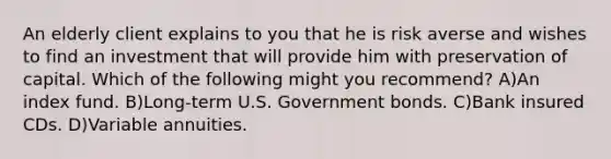 An elderly client explains to you that he is risk averse and wishes to find an investment that will provide him with preservation of capital. Which of the following might you recommend? A)An index fund. B)Long-term U.S. Government bonds. C)Bank insured CDs. D)Variable annuities.