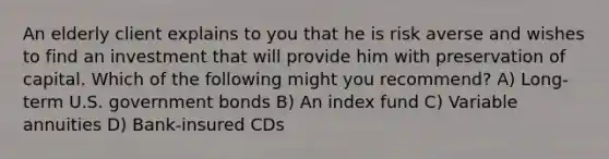 An elderly client explains to you that he is risk averse and wishes to find an investment that will provide him with preservation of capital. Which of the following might you recommend? A) Long-term U.S. government bonds B) An index fund C) Variable annuities D) Bank-insured CDs