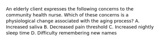 An elderly client expresses the following concerns to the community health nurse. Which of these concerns is a physiological change associated with the aging process? A. Increased saliva B. Decreased pain threshold C. Increased nightly sleep time D. Difficulty remembering new names