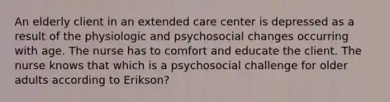 An elderly client in an extended care center is depressed as a result of the physiologic and psychosocial changes occurring with age. The nurse has to comfort and educate the client. The nurse knows that which is a psychosocial challenge for older adults according to Erikson?