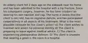 An elderly client fell 2 days ago on the sidewalk near his home and has been admitted to the hospital with a hip fracture. Since his subsequent surgery, however, he has been insistent on wearing his own sweater and cap. The nurse is aware that the client is not cold, has no cognitive deficits, and has participated cooperatively in all aspects of his treatment. What is the most plausible rationale for the client's action? A) The client wishes to maintain and assert his personal identity. B) The client is preparing to leave against medical advice. C) The client is experiencing postoperative delirium. D) The client is unaware that wearing a gown is the norm in a hospital.