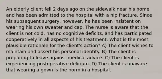 An elderly client fell 2 days ago on the sidewalk near his home and has been admitted to the hospital with a hip fracture. Since his subsequent surgery, however, he has been insistent on wearing his own sweater and cap. The nurse is aware that the client is not cold, has no cognitive deficits, and has participated cooperatively in all aspects of his treatment. What is the most plausible rationale for the client's action? A) The client wishes to maintain and assert his personal identity. B) The client is preparing to leave against medical advice. C) The client is experiencing postoperative delirium. D) The client is unaware that wearing a gown is the norm in a hospital.