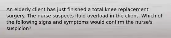 An elderly client has just finished a total knee replacement surgery. The nurse suspects fluid overload in the client. Which of the following signs and symptoms would confirm the nurse's suspicion?