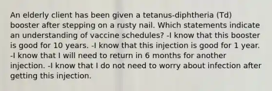 An elderly client has been given a tetanus-diphtheria (Td) booster after stepping on a rusty nail. Which statements indicate an understanding of vaccine schedules? -I know that this booster is good for 10 years. -I know that this injection is good for 1 year. -I know that I will need to return in 6 months for another injection. -I know that I do not need to worry about infection after getting this injection.