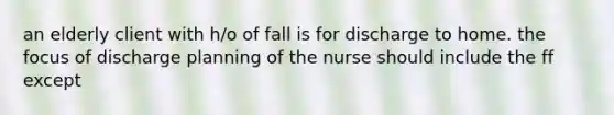 an elderly client with h/o of fall is for discharge to home. the focus of discharge planning of the nurse should include the ff except