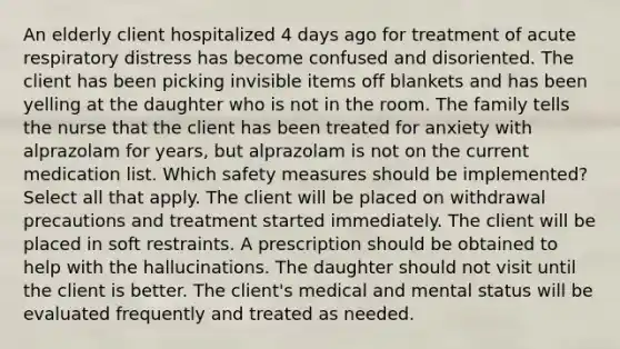 An elderly client hospitalized 4 days ago for treatment of acute respiratory distress has become confused and disoriented. The client has been picking invisible items off blankets and has been yelling at the daughter who is not in the room. The family tells the nurse that the client has been treated for anxiety with alprazolam for years, but alprazolam is not on the current medication list. Which safety measures should be implemented? Select all that apply. The client will be placed on withdrawal precautions and treatment started immediately. The client will be placed in soft restraints. A prescription should be obtained to help with the hallucinations. The daughter should not visit until the client is better. The client's medical and mental status will be evaluated frequently and treated as needed.