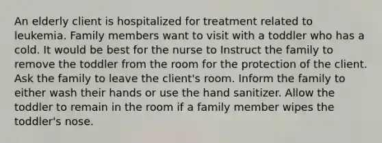 An elderly client is hospitalized for treatment related to leukemia. Family members want to visit with a toddler who has a cold. It would be best for the nurse to Instruct the family to remove the toddler from the room for the protection of the client. Ask the family to leave the client's room. Inform the family to either wash their hands or use the hand sanitizer. Allow the toddler to remain in the room if a family member wipes the toddler's nose.