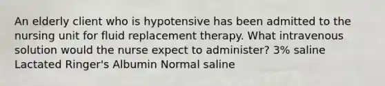 An elderly client who is hypotensive has been admitted to the nursing unit for fluid replacement therapy. What intravenous solution would the nurse expect to administer? 3% saline Lactated Ringer's Albumin Normal saline