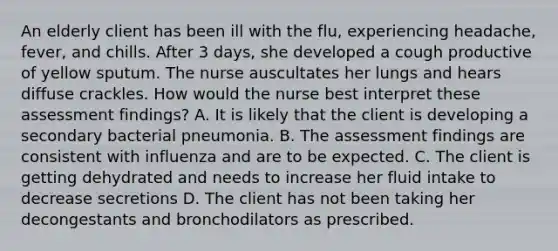 An elderly client has been ill with the flu, experiencing headache, fever, and chills. After 3 days, she developed a cough productive of yellow sputum. The nurse auscultates her lungs and hears diffuse crackles. How would the nurse best interpret these assessment findings? A. It is likely that the client is developing a secondary bacterial pneumonia. B. The assessment findings are consistent with influenza and are to be expected. C. The client is getting dehydrated and needs to increase her fluid intake to decrease secretions D. The client has not been taking her decongestants and bronchodilators as prescribed.