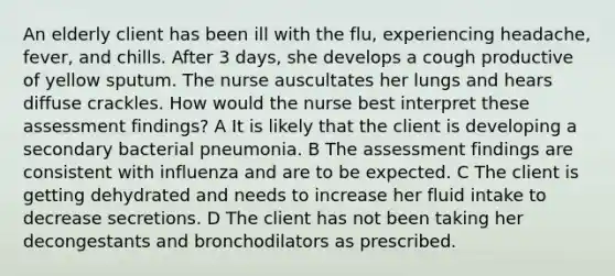 An elderly client has been ill with the flu, experiencing headache, fever, and chills. After 3 days, she develops a cough productive of yellow sputum. The nurse auscultates her lungs and hears diffuse crackles. How would the nurse best interpret these assessment findings? A It is likely that the client is developing a secondary bacterial pneumonia. B The assessment findings are consistent with influenza and are to be expected. C The client is getting dehydrated and needs to increase her fluid intake to decrease secretions. D The client has not been taking her decongestants and bronchodilators as prescribed.