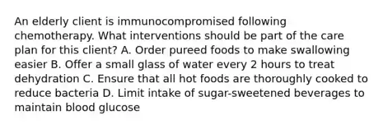 An elderly client is immunocompromised following chemotherapy. What interventions should be part of the care plan for this client? A. Order pureed foods to make swallowing easier B. Offer a small glass of water every 2 hours to treat dehydration C. Ensure that all hot foods are thoroughly cooked to reduce bacteria D. Limit intake of sugar-sweetened beverages to maintain blood glucose