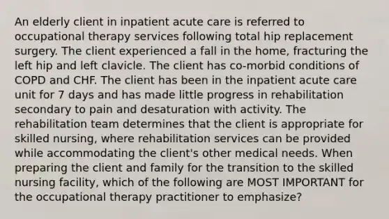 An elderly client in inpatient acute care is referred to <a href='https://www.questionai.com/knowledge/kLtb6viXeD-occupational-therapy' class='anchor-knowledge'>occupational therapy</a> services following total hip replacement surgery. The client experienced a fall in the home, fracturing the left hip and left clavicle. The client has co-morbid conditions of COPD and CHF. The client has been in the inpatient acute care unit for 7 days and has made little progress in rehabilitation secondary to pain and desaturation with activity. The rehabilitation team determines that the client is appropriate for skilled nursing, where rehabilitation services can be provided while accommodating the client's other medical needs. When preparing the client and family for the transition to the skilled nursing facility, which of the following are MOST IMPORTANT for the occupational therapy practitioner to emphasize?