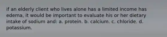 if an elderly client who lives alone has a limited income has edema, it would be important to evaluate his or her dietary intake of sodium and: a. protein. b. calcium. c. chloride. d. potassium.