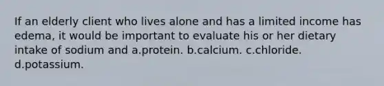 If an elderly client who lives alone and has a limited income has edema, it would be important to evaluate his or her dietary intake of sodium and a.protein. b.calcium. c.chloride. d.potassium.