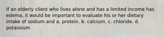 If an elderly client who lives alone and has a limited income has edema, it would be important to evaluate his or her dietary intake of sodium and a. protein. b. calcium. c. chloride. d. potassium