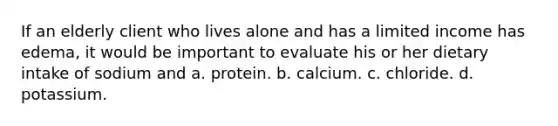 If an elderly client who lives alone and has a limited income has edema, it would be important to evaluate his or her dietary intake of sodium and a. protein. b. calcium. c. chloride. d. potassium.