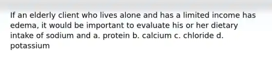 If an elderly client who lives alone and has a limited income has edema, it would be important to evaluate his or her dietary intake of sodium and a. protein b. calcium c. chloride d. potassium