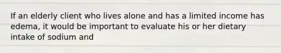 If an elderly client who lives alone and has a limited income has edema, it would be important to evaluate his or her dietary intake of sodium and