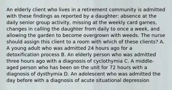 An elderly client who lives in a retirement community is admitted with these findings as reported by a daughter: absence at the daily senior group activity, missing at the weekly card games, changes in calling the daughter from daily to once a week, and allowing the garden to become overgrown with weeds. The nurse should assign this client to a room with which of these clients? A. A young adult who was admitted 24 hours ago for a detoxification process B. An elderly person who was admitted three hours ago with a diagnosis of cyclothymia C. A middle-aged person who has been on the unit for 72 hours with a diagnosis of dysthymia D. An adolescent who was admitted the day before with a diagnosis of acute situational depression