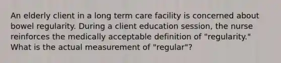 An elderly client in a long term care facility is concerned about bowel regularity. During a client education session, the nurse reinforces the medically acceptable definition of "regularity." What is the actual measurement of "regular"?