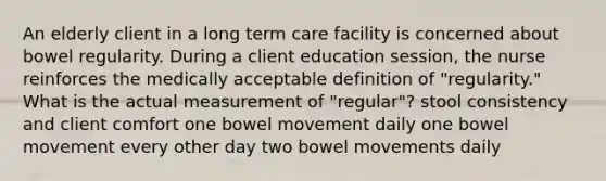 An elderly client in a long term care facility is concerned about bowel regularity. During a client education session, the nurse reinforces the medically acceptable definition of "regularity." What is the actual measurement of "regular"? stool consistency and client comfort one bowel movement daily one bowel movement every other day two bowel movements daily