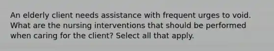 An elderly client needs assistance with frequent urges to void. What are the nursing interventions that should be performed when caring for the client? Select all that apply.