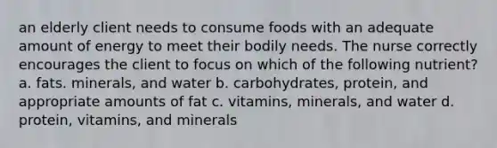 an elderly client needs to consume foods with an adequate amount of energy to meet their bodily needs. The nurse correctly encourages the client to focus on which of the following nutrient? a. fats. minerals, and water b. carbohydrates, protein, and appropriate amounts of fat c. vitamins, minerals, and water d. protein, vitamins, and minerals