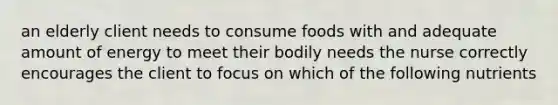 an elderly client needs to consume foods with and adequate amount of energy to meet their bodily needs the nurse correctly encourages the client to focus on which of the following nutrients