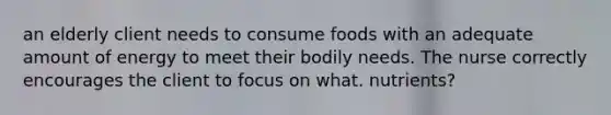 an elderly client needs to consume foods with an adequate amount of energy to meet their bodily needs. The nurse correctly encourages the client to focus on what. nutrients?