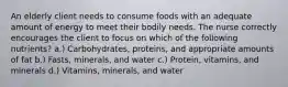 An elderly client needs to consume foods with an adequate amount of energy to meet their bodily needs. The nurse correctly encourages the client to focus on which of the following nutrients? a.) Carbohydrates, proteins, and appropriate amounts of fat b.) Fasts, minerals, and water c.) Protein, vitamins, and minerals d.) Vitamins, minerals, and water