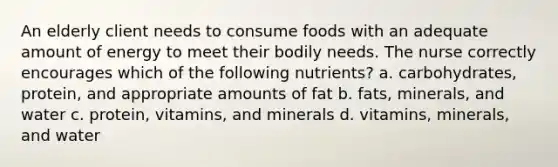 An elderly client needs to consume foods with an adequate amount of energy to meet their bodily needs. The nurse correctly encourages which of the following nutrients? a. carbohydrates, protein, and appropriate amounts of fat b. fats, minerals, and water c. protein, vitamins, and minerals d. vitamins, minerals, and water