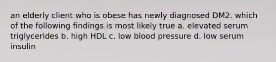 an elderly client who is obese has newly diagnosed DM2. which of the following findings is most likely true a. elevated serum triglycerides b. high HDL c. low blood pressure d. low serum insulin