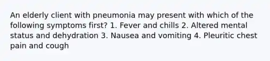 An elderly client with pneumonia may present with which of the following symptoms first? 1. Fever and chills 2. Altered mental status and dehydration 3. Nausea and vomiting 4. Pleuritic chest pain and cough