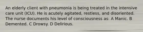 An elderly client with pneumonia is being treated in the intensive care unit (ICU). He is acutely agitated, restless, and disoriented. The nurse documents his level of consciousness as: A Manic. B Demented. C Drowsy. D Delirious.