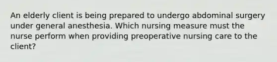 An elderly client is being prepared to undergo abdominal surgery under general anesthesia. Which nursing measure must the nurse perform when providing preoperative nursing care to the client?