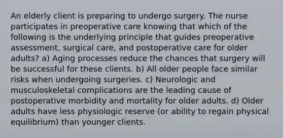 An elderly client is preparing to undergo surgery. The nurse participates in preoperative care knowing that which of the following is the underlying principle that guides preoperative assessment, surgical care, and postoperative care for older adults? a) Aging processes reduce the chances that surgery will be successful for these clients. b) All older people face similar risks when undergoing surgeries. c) Neurologic and musculoskeletal complications are the leading cause of postoperative morbidity and mortality for older adults. d) Older adults have less physiologic reserve (or ability to regain physical equilibrium) than younger clients.