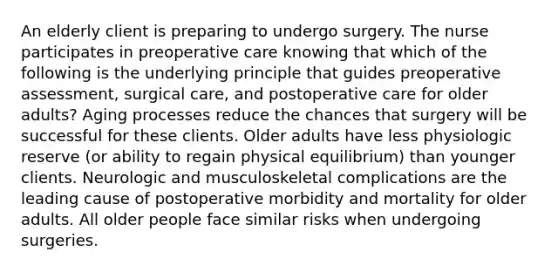 An elderly client is preparing to undergo surgery. The nurse participates in preoperative care knowing that which of the following is the underlying principle that guides preoperative assessment, surgical care, and postoperative care for older adults? Aging processes reduce the chances that surgery will be successful for these clients. Older adults have less physiologic reserve (or ability to regain physical equilibrium) than younger clients. Neurologic and musculoskeletal complications are the leading cause of postoperative morbidity and mortality for older adults. All older people face similar risks when undergoing surgeries.