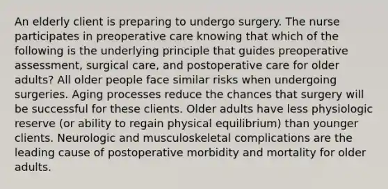 An elderly client is preparing to undergo surgery. The nurse participates in preoperative care knowing that which of the following is the underlying principle that guides preoperative assessment, surgical care, and postoperative care for older adults? All older people face similar risks when undergoing surgeries. Aging processes reduce the chances that surgery will be successful for these clients. Older adults have less physiologic reserve (or ability to regain physical equilibrium) than younger clients. Neurologic and musculoskeletal complications are the leading cause of postoperative morbidity and mortality for older adults.