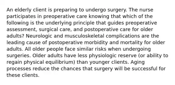 An elderly client is preparing to undergo surgery. The nurse participates in preoperative care knowing that which of the following is the underlying principle that guides preoperative assessment, surgical care, and postoperative care for older adults? Neurologic and musculoskeletal complications are the leading cause of postoperative morbidity and mortality for older adults. All older people face similar risks when undergoing surgeries. Older adults have less physiologic reserve (or ability to regain physical equilibrium) than younger clients. Aging processes reduce the chances that surgery will be successful for these clients.