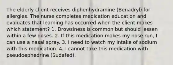 The elderly client receives diphenhydramine (Benadryl) for allergies. The nurse completes medication education and evaluates that learning has occurred when the client makes which statement? 1. Drowsiness is common but should lessen within a few doses. 2. If this medication makes my nose run, I can use a nasal spray. 3. I need to watch my intake of sodium with this medication. 4. I cannot take this medication with pseudoephedrine (Sudafed).