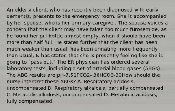 An elderly client, who has recently been diagnosed with early dementia, presents to the emergency room. She is accompanied by her spouse, who is her primary caregiver. The spouse voices a concern that the client may have taken too much furosemide, as he found her pill bottle almost empty, when it should have been more than half full. He states further that the client has been much weaker than usual, has been urinating more frequently than usual, & has stated that she is presently feeling like she is going to "pass out." The ER physician has ordered several laboratory tests, including a set of arterial blood gases (ABGs). The ABG results are:pH-7.51PCO2- 36HCO3-30How should the nurse interpret these ABGs? A. Respiratory acidosis, uncompensated B. Respiratory alkalosis, partially compensated C. Metabolic alkalosis, uncompensated D. Metabolic acidosis, fully compensated