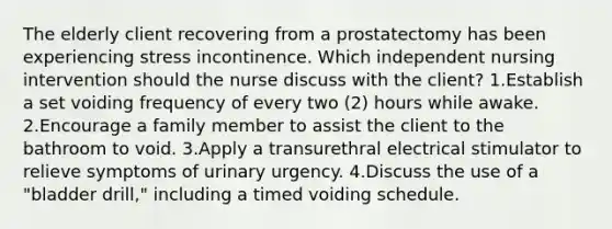 The elderly client recovering from a prostatectomy has been experiencing stress incontinence. Which independent nursing intervention should the nurse discuss with the client? 1.Establish a set voiding frequency of every two (2) hours while awake. 2.Encourage a family member to assist the client to the bathroom to void. 3.Apply a transurethral electrical stimulator to relieve symptoms of urinary urgency. 4.Discuss the use of a "bladder drill," including a timed voiding schedule.