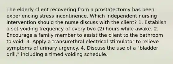 The elderly client recovering from a prostatectomy has been experiencing stress incontinence. Which independent nursing intervention should the nurse discuss with the client? 1. Establish a set voiding frequency of every two (2) hours while awake. 2. Encourage a family member to assist the client to the bathroom to void. 3. Apply a transurethral electrical stimulator to relieve symptoms of urinary urgency. 4. Discuss the use of a "bladder drill," including a timed voiding schedule.